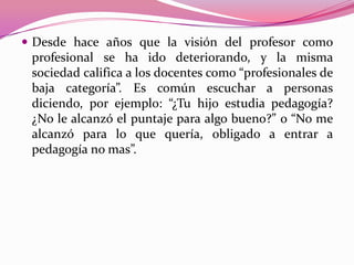 Desde hace años que la visión del profesor como
 profesional se ha ido deteriorando, y la misma
 sociedad califica a los docentes como “profesionales de
 baja categoría”. Es común escuchar a personas
 diciendo, por ejemplo: “¿Tu hijo estudia pedagogía?
 ¿No le alcanzó el puntaje para algo bueno?” o “No me
 alcanzó para lo que quería, obligado a entrar a
 pedagogía no mas”.
 