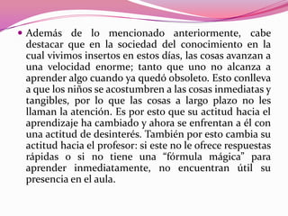  Además de lo mencionado anteriormente, cabe
 destacar que en la sociedad del conocimiento en la
 cual vivimos insertos en estos días, las cosas avanzan a
 una velocidad enorme; tanto que uno no alcanza a
 aprender algo cuando ya quedó obsoleto. Esto conlleva
 a que los niños se acostumbren a las cosas inmediatas y
 tangibles, por lo que las cosas a largo plazo no les
 llaman la atención. Es por esto que su actitud hacia el
 aprendizaje ha cambiado y ahora se enfrentan a él con
 una actitud de desinterés. También por esto cambia su
 actitud hacia el profesor: si este no le ofrece respuestas
 rápidas o si no tiene una “fórmula mágica” para
 aprender inmediatamente, no encuentran útil su
 presencia en el aula.
 