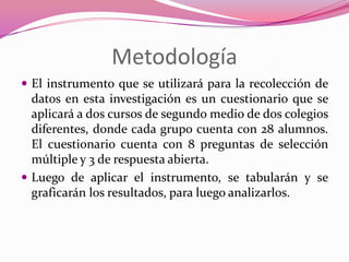 Metodología
 El instrumento que se utilizará para la recolección de
  datos en esta investigación es un cuestionario que se
  aplicará a dos cursos de segundo medio de dos colegios
  diferentes, donde cada grupo cuenta con 28 alumnos.
  El cuestionario cuenta con 8 preguntas de selección
  múltiple y 3 de respuesta abierta.
 Luego de aplicar el instrumento, se tabularán y se
  graficarán los resultados, para luego analizarlos.
 
