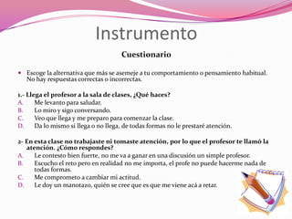 Instrumento
                                      Cuestionario

 Escoge la alternativa que más se asemeje a tu comportamiento o pensamiento habitual.
  No hay respuestas correctas o incorrectas.

1.- Llega el profesor a la sala de clases, ¿Qué haces?
A.     Me levanto para saludar.
B.     Lo miro y sigo conversando.
C.     Veo que llega y me preparo para comenzar la clase.
D.     Da lo mismo si llega o no llega, de todas formas no le prestaré atención.

2- En esta clase no trabajaste ni tomaste atención, por lo que el profesor te llamó la
   atención. ¿Cómo respondes?
A.    Le contesto bien fuerte, no me va a ganar en una discusión un simple profesor.
B.    Escucho el reto pero en realidad no me importa, el profe no puede hacerme nada de
      todas formas.
C.    Me comprometo a cambiar mi actitud.
D.    Le doy un manotazo, quién se cree que es que me viene acá a retar.
 