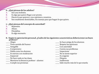 6.- ¿Qué piensas de los adultos?
A.    Son una molestia.
B.    Es algo que quiero llegar a ser pronto.
C.    Hacen lo que quieren y nos reprimen a nosotros.
D.    Son totalmente dominables, los manejo para que hagan lo que quiero.

7.- ¿Qué piensas del concepto de autoridad?
A.     Represión.
B.     Abuso.
C.     Disciplina.
D.     Es algo necesario.

8.- Según tu apreciación personal, ¿Cuáles de las siguientes características debería tener un buen
    profesor?
____ Alegre                                             ____ Se hace amigo de los alumnos
____ Tiene sentido del humor                            ____ Respeta las opiniones
____ Amigable                                           ____ Con autoridad
____ Comprensivo                                        ____ Cuenta sus problemas
____ Habla como los alumnos                             ____ Impaciente
____ Es estricto con moderación                         ____ No se siente superior
____ Imparcial                                          ____ Es exigente
____ No hace nada en las clases                         ____ Déspota
____ Mantiene la distancia profesor - alumno            ____ Indiferente
____ Cumple sus promesas                                ____ Sabe mucho más de lo que enseña
 
