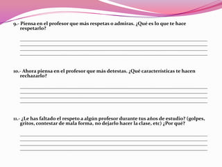 9.- Piensa en el profesor que más respetas o admiras. ¿Qué es lo que te hace
    respetarlo?

  ____________________________________________________________________________
  ____________________________________________________________________________
  ____________________________________________________________________________
  ____________________________________________________________________________


10.- Ahora piensa en el profesor que más detestas. ¿Qué características te hacen
   rechazarlo?

  ____________________________________________________________________________
  ____________________________________________________________________________
  ____________________________________________________________________________
  ____________________________________________________________________________


11.- ¿Le has faltado el respeto a algún profesor durante tus años de estudio? (golpes,
    gritos, contestar de mala forma, no dejarlo hacer la clase, etc) ¿Por qué?

  ____________________________________________________________________________
  ____________________________________________________________________________
  ____________________________________________________________________________
  ____________________________________________________________________________
 
