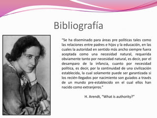 Bibliografía
 “Se ha diseminado para áreas pre políticas tales como
 las relaciones entre padres e hijos y la educación, en las
 cuales la autoridad en sentido más ancho siempre fuera
 aceptada como una necesidad natural, requerida
 obviamente tanto por necesidad natural, es decir, por el
 desamparo de la infancia, cuanto por necesidad
 política, es decir, por la continuidad de una civilización
 establecida, la cual solamente puede ser garantizada si
 los recién-llegados por nacimiento son guiados a través
 de un mundo pre-establecido en el cual ellos han
 nacido como extranjeros.”

               H. Arendt, “What is authority?”
 