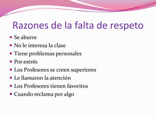 Razones de la falta de respeto
 Se aburre
 No le interesa la clase
 Tiene problemas personales
 Por estrés
 Los Profesores se creen superiores
 Le llamaron la atención
 Los Profesores tienen favoritos
 Cuando reclama por algo
 