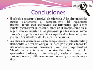 Conclusiones
 El colegio 1 posee un alto nivel de exigencia. A los alumnos se les
  inculca diariamente el cumplimiento del reglamento
  interno, donde está estipulado explícitamente que deben
  respetar y conservar su entorno, tanto en el colegio como en su
  hogar. Esto es respetar a las personas que los rodean como:
  compañeros, profesores, auxiliares, apoderados, familiares, ami
  gos, etc. Además de cuidar los espacios comunes.
 Las clases de orientación están completamente estructuradas y
  planificadas a nivel de colegio. Se hace participar a todos los
  estamentos (alumnos, profesores, directivos y apoderados).
  Además se cuenta con comunicación directa con los
  apoderados, quienes,      por ejemplo, están al tanto del
  comportamiento, calificaciones rendimiento y asistencia de sus
  hijos.
 