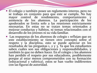  El colegio 2 también posee un reglamento interno, pero no
  se trabaja en conjunto para que este se cumpla. No hay
  mayor control de rendimiento, comportamiento y
  asistencia de los alumnos. La participación de los
  apoderados se limita solo a las reuniones estrictamente
  necesarias. En estas no se tratan temas orientados a
  mejorar conductas y hábitos, ni temas relacionados con el
  desarrollo de los jóvenes ni su vida familiar.
 Las respuestas de los alumnos de colegio 1 reflejan que en
  este establecimiento se tienen otro concepto sobre el
  respeto y la disciplina, esto se puede apreciar en los
  resultados de las preguntas 1, 2 y 3. Ya que los estudiantes
  saben cuáles son sus obligaciones y responsabilidades, y
  también lo que no deben hacer. En el colegio 2 los alumnos
  han perdido el respeto por sus educadores, posiblemente
  porque al estar menos comprometidos con su formación
  (educacional y valórica), estos se han vuelto indiferentes
  con las figuras de autoridad.
 