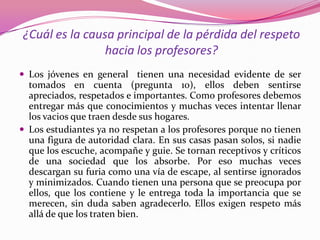 ¿Cuál es la causa principal de la pérdida del respeto
                hacia los profesores?
 Los jóvenes en general tienen una necesidad evidente de ser
  tomados en cuenta (pregunta 10), ellos deben sentirse
  apreciados, respetados e importantes. Como profesores debemos
  entregar más que conocimientos y muchas veces intentar llenar
  los vacios que traen desde sus hogares.
 Los estudiantes ya no respetan a los profesores porque no tienen
  una figura de autoridad clara. En sus casas pasan solos, si nadie
  que los escuche, acompañe y guie. Se tornan receptivos y críticos
  de una sociedad que los absorbe. Por eso muchas veces
  descargan su furia como una vía de escape, al sentirse ignorados
  y minimizados. Cuando tienen una persona que se preocupa por
  ellos, que los contiene y le entrega toda la importancia que se
  merecen, sin duda saben agradecerlo. Ellos exigen respeto más
  allá de que los traten bien.
 