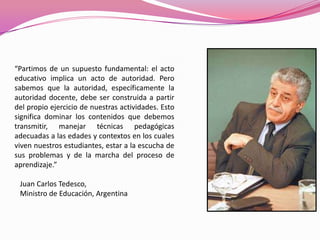 “Partimos de un supuesto fundamental: el acto
educativo implica un acto de autoridad. Pero
sabemos que la autoridad, específicamente la
autoridad docente, debe ser construida a partir
del propio ejercicio de nuestras actividades. Esto
significa dominar los contenidos que debemos
transmitir, manejar técnicas pedagógicas
adecuadas a las edades y contextos en los cuales
viven nuestros estudiantes, estar a la escucha de
sus problemas y de la marcha del proceso de
aprendizaje.”

 Juan Carlos Tedesco,
 Ministro de Educación, Argentina
 
