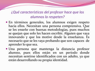 ¿Qué características del profesor hace que los
              alumnos lo respeten?
 En términos generales, los alumnos exigen respeto
  hacia ellos. Necesitan una persona comprensiva. Que
  se les enseñe con buenas metodologías, pues muchos
  se quejan que solo les hacen escribir. Alguien que vaya
  innovando y que los motive desde la enseñanza. Es
  necesario que se les vaya probando que son capaces de
  aprender lo que sea.
 Una persona que mantenga la distancia profesor
  alumno, pues ellos están en un periodo donde
  necesitan sentirse identificados con un adulto, ya que
  están desarrollando su propia identidad.
 