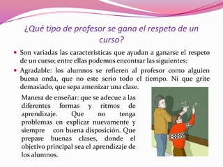 ¿Qué tipo de profesor se gana el respeto de un
                      curso?
 Son variadas las características que ayudan a ganarse el respeto
  de un curso; entre ellas podemos encontrar las siguientes:
 Agradable: los alumnos se refieren al profesor como alguien
  buena onda, que no este serio todo el tiempo. Ni que grite
  demasiado, que sepa amenizar una clase.
  Manera de enseñar: que se adecue a las
  diferentes formas y ritmos de
  aprendizaje.     Que        no    tenga
  problemas en explicar nuevamente y
  siempre con buena disposición. Que
  prepare buenas clases, donde el
  objetivo principal sea el aprendizaje de
  los alumnos.
 