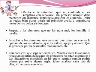               Mantiene la autoridad: que no confunda el ser
               simpático con rebajarse. Un profesor siempre debe
    mantener una distancia, jamás igualarse con los alumnos. Dejar
    las reglas bien claras desde un principio ayuda a organizarse
    mejor dentro de la sala de clases.

 Respeta a los alumnos: que no los trate mal, los humille ni
    insulte.

 Escuchar a los alumnos: una persona que tome en cuenta la
    opinión de los estudiantes, que los valore, apoye y oriente. Que
    se preocupe por su desarrollo, rendimiento, etc.

 Comprensivo: que sepa ser empático. Muchas veces los alumnos
    necesitan oportunidades que los profesores no están dispuestos a
    dar. Situaciones especiales en las que el sentido común podría
    primar por sobre alguna regla. Saber analizar cada una de
    ellas, sin cerrarse a escuchar.
 