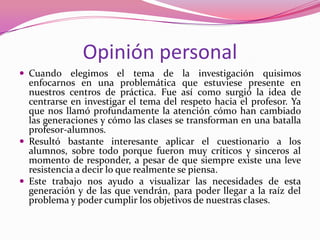Opinión personal
 Cuando elegimos el tema de la investigación quisimos
  enfocarnos en una problemática que estuviese presente en
  nuestros centros de práctica. Fue así como surgió la idea de
  centrarse en investigar el tema del respeto hacia el profesor. Ya
  que nos llamó profundamente la atención cómo han cambiado
  las generaciones y cómo las clases se transforman en una batalla
  profesor-alumnos.
 Resultó bastante interesante aplicar el cuestionario a los
  alumnos, sobre todo porque fueron muy críticos y sinceros al
  momento de responder, a pesar de que siempre existe una leve
  resistencia a decir lo que realmente se piensa.
 Este trabajo nos ayudo a visualizar las necesidades de esta
  generación y de las que vendrán, para poder llegar a la raíz del
  problema y poder cumplir los objetivos de nuestras clases.
 