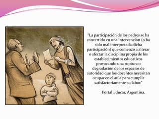 “La participación de los padres se ha
convertido en una intervención (o ha
     sido mal interpretada dicha
participación) que comenzó a alterar
 o afectar la disciplina propia de los
    establecimientos educativos
      provocando una ruptura o
   degradación de los espacios de
autoridad que los docentes necesitan
   ocupar en el aula para cumplir
    satisfactoriamente su labor.”

         Portal Educar, Argentina.
 