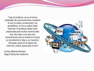 “Hoy el profesor no es el único
mediador de conocimientos, también
   lo son la radio, la televisión, los
  periódicos, el cine y sobre todo
  Internet. El profesor debe estar
 preparado para luchar contra todo
      eso. No vaya a ser que nos
encontremos con el relato en el que
 un estudiante le dijo a su maestro:
    Disculpe, pero en la época de
 Internet, usted, ¿para qué sirve?”

Carlos Alberto Rosales,
blog El docente moderno
 