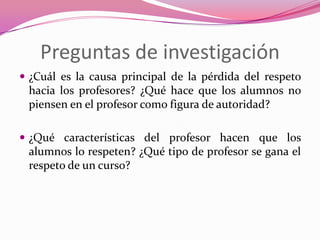 Preguntas de investigación
 ¿Cuál es la causa principal de la pérdida del respeto
 hacia los profesores? ¿Qué hace que los alumnos no
 piensen en el profesor como figura de autoridad?

 ¿Qué características del profesor hacen que los
 alumnos lo respeten? ¿Qué tipo de profesor se gana el
 respeto de un curso?
 