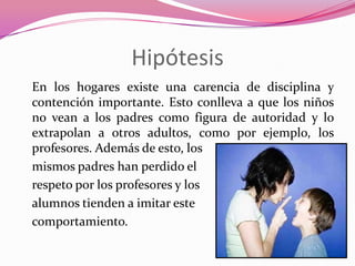Hipótesis
En los hogares existe una carencia de disciplina y
contención importante. Esto conlleva a que los niños
no vean a los padres como figura de autoridad y lo
extrapolan a otros adultos, como por ejemplo, los
profesores. Además de esto, los
mismos padres han perdido el
respeto por los profesores y los
alumnos tienden a imitar este
comportamiento.
 
