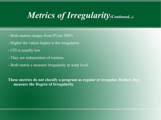 Metrics of Irregularity(Continued...)

- Both metrics ranges from 0% to 100%
- Higher the values higher is the irregularity
- CFI is usually low
- They are independent of runtime
- Both metric s measure irregularity at warp level


These metrics do not classify a program as regular or irregular. Rather, they
  measure the Degree of Irregularity
 