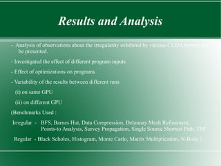 Results and Analysis
- Analysis of observations about the irregularity exhibited by various CUDA kernels has
   be presented.
- Investigated the effect of different program inputs
- Effect of optimizations on programs
- Variability of the results between different runs
 (i) on same GPU
 (ii) on different GPU
(Benchmarks Used :
Irregular - BFS, Barnes Hut, Data Compression, Delaunay Mesh Refinement,
            Points-to Analysis, Survey Propagation, Single Source Shortest Path, TSP
 Regular - Black Scholes, Histogram, Monte Carlo, Matrix Multiplication, N-Body )
 