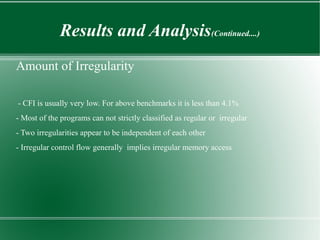 Results and Analysis(Continued....)
Amount of Irregularity

- CFI is usually very low. For above benchmarks it is less than 4.1%
- Most of the programs can not strictly classified as regular or irregular
- Two irregularities appear to be independent of each other
- Irregular control flow generally implies irregular memory access
 