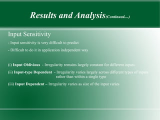 Results and Analysis(Continued....)

Input Sensitivity
- Input sensitivity is very difficult to predict
- Difficult to do it in application independent way


(i) Input Oblivious - Irregularity remains largely constant for different inputs
(ii) Input-type Dependent - Irregularity varies largely across different types of inputs
                            rather than within a single type
(iii) Input Dependent – Irregularity varies as size of the input varies
 