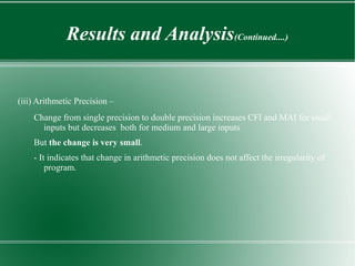 Results and Analysis(Continued....)


(iii) Arithmetic Precision –
    Change from single precision to double precision increases CFI and MAI for small
      inputs but decreases both for medium and large inputs
    But the change is very small.
    - It indicates that change in arithmetic precision does not affect the irregularity of
        program.
 