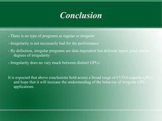 Conclusion

- There is no type of programs as regular or irregular
- Irregularity is not necessarily bad for the performance
- By definition, irregular programs are data dependent but deferent inputs yield similar
   degrees of irregularity
- Irregularity does no vary much between distinct GPUs


It is expected that above conclusions hold across a broad range of CUDA-capable GPUs
     and hope that it will increase the understanding of the behavior of irregular GPU
     applications.
 