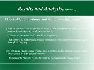 Results and Analysis(Continued....)
Effect of Optimizations and Arithmetic Precision

(i) Regular version of one program reads records from global memory but in optimized
    version if calculates the record values on the fly.
  - This actually increase the Control Flow Irregularity
  - But faster is the performance because computations are cheaper than reading values
   from global memory.


(ii) In optimized Single Source Shortest Path algorithm, nodes which are logically close
    to each other are kept close in memory.
   - It increase the Memory-Access Irregularity but increases the spatial locality
 