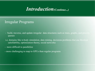 Introduction(Continue...)

Irregular Programs

- build, traverse, and update irregular data structures such as trees, graphs, and priority
   queues
i.e. domains like n-body simulation, data mining, decisions problems that use Boolean
   satisfiability, optimization theory, social networks
- more difficult to parallelize
- more challenging to map to GPUs than regular programs
 