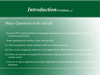 Introduction(Continue...)

Many Questions to be solved

- Several GPU implementation of irregular programs have been published but very little
   is known about them
- Some questions do not have clear answers like
(i) Does irregularity really manifest itself as a binary property?
(ii) How is the irregularity behavior of an application influenced by its input, if at all?
(iii) Does an increase in irregularity necessarily degrade performance or might it help in
     certain cases?
- Answers to above questions are really important to understand the behavior of irregular
   programs
 