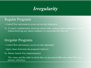 Irregularity

Regular Programs
- Control flow and memory access are not data dependent
Ex. In matrix multiplication, knowing source code, starting address and input size and
   without knowing any matrix elements we can predict the behavior



Irregular Programs
- Control flow and memory access are data dependent
- Input values determine the program's behavior
Ex. Binary Search Tree implementation
   The values and the order in which they are processed affect the control flow and
   memory references
 