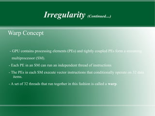 Irregularity (Continued....)

Warp Concept

- GPU contains processing elements (PEs) and tightly coupled PEs form a streaming
 multiprocessor (SM).
- Each PE in an SM can run an independent thread of instructions
- The PEs in each SM execute vector instructions that conditionally operate on 32 data
   items.
- A set of 32 threads that run together in this fashion is called a warp.
 
