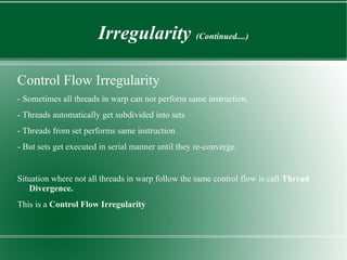 Irregularity (Continued....)

Control Flow Irregularity
- Sometimes all threads in warp can not perform same instruction.
- Threads automatically get subdivided into sets
- Threads from set performs same instruction
- But sets get executed in serial manner until they re-converge.


Situation where not all threads in warp follow the same control flow is call Thread
   Divergence.
This is a Control Flow Irregularity
 