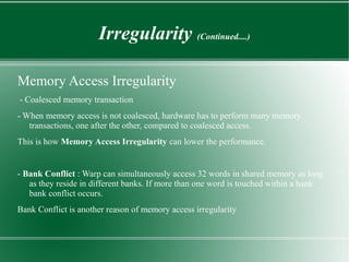 Irregularity (Continued....)

Memory Access Irregularity
- Coalesced memory transaction
- When memory access is not coalesced, hardware has to perform many memory
   transactions, one after the other, compared to coalesced access.
This is how Memory Access Irregularity can lower the performance.


- Bank Conflict : Warp can simultaneously access 32 words in shared memory as long
   as they reside in different banks. If more than one word is touched within a bank
   bank conflict occurs.
Bank Conflict is another reason of memory access irregularity
 