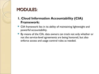 MODULES:MODULES:
1. Cloud Information Accountability (CIA)
Framework:
 CIA framework lies in its ability of maintaining lightweight and
powerful accountability.
 By means of the CIA, data owners can track not only whether or
not the service-level agreements are being honored, but also
enforce access and usage control rules as needed.
 