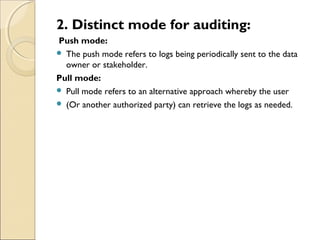2. Distinct mode for auditing:
Push mode:
 The push mode refers to logs being periodically sent to the data
owner or stakeholder.
Pull mode:
 Pull mode refers to an alternative approach whereby the user
 (Or another authorized party) can retrieve the logs as needed.
 