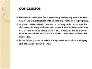 CONCLUSIONCONCLUSION
 Innovative approaches for automatically logging any access to the
data in the cloud together with an auditing mechanism is proposed.
 Approach allows the data owner to not only audit his content but
also enforce strong back-end protection if needed. Moreover, one
of the main features of our work is that it enables the data owner
to audit even those copies of its data that were made without his
knowledge.
 In the future, planed to refine our approach to verify the integrity
and the authentication of JARs
 