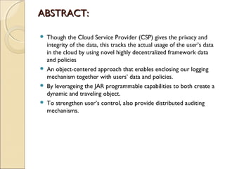ABSTRACT:ABSTRACT:
 Though the Cloud Service Provider (CSP) gives the privacy and
integrity of the data, this tracks the actual usage of the user’s data
in the cloud by using novel highly decentralized framework data
and policies
 An object-centered approach that enables enclosing our logging
mechanism together with users’ data and policies.
 By leverageing the JAR programmable capabilities to both create a
dynamic and traveling object.
 To strengthen user’s control, also provide distributed auditing
mechanisms.
 