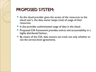 PROPOSED SYSTEM:PROPOSED SYSTEM:
 As the cloud provider gives the access of the resources to the
cloud user’s, the data owner keeps track of usage of their
resources.
 It also provides authenticated usage of data in the cloud.
 Proposed CIA framework provides end-to end accountability in a
highly distributed fashion..
 By means of the CIA, data owners can track not only whether or
not the service-level agreements.
 