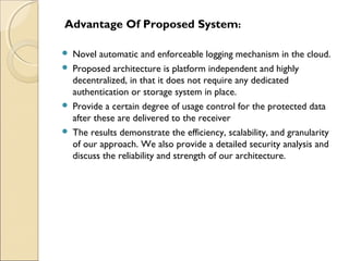 Advantage Of Proposed System:
 Novel automatic and enforceable logging mechanism in the cloud.
 Proposed architecture is platform independent and highly
decentralized, in that it does not require any dedicated
authentication or storage system in place.
 Provide a certain degree of usage control for the protected data
after these are delivered to the receiver
 The results demonstrate the efficiency, scalability, and granularity
of our approach. We also provide a detailed security analysis and
discuss the reliability and strength of our architecture.
 