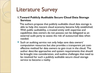 Literature Survey
1.Toward Publicly Auditable Secure Cloud Data Storage
Services
The authors propose that publicly auditable cloud data storage is
able to help this nascent cloud economy become fully established.
With public auditability, a trusted entity with expertise and
capabilities data owners do not possess can be delegated as an
external audit party to assess the risk of outsourced data when
needed.
 Such an auditing service not only helps save data owners’
computation resources but also provides a transparent yet cost-
effective method for data owners to gain trust in the cloud. The
author describe approaches and system requirements that should
be brought into consideration, and outline challenges that need to
be resolved for such a publicly auditable secure cloud storage
service to become a reality
 