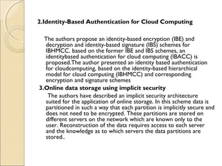 2.Identity-Based Authentication for Cloud Computing
The authors propose an identity-based encryption (IBE) and
decryption and identity-based signature (IBS) schemes for
IBHMCC. based on the former IBE and IBS schemes, an
identitybased authentication for cloud computing (IBACC) is
proposed.The author presented an identity based authentication
for cloudcomputing, based on the identity-based hierarchical
model for cloud computing (IBHMCC) and corresponding
encryption and signature schemes
3.Online data storage using implicit security
The authors have described an implicit security architecture
suited for the application of online storage. In this scheme data is
partitioned in such a way that each partition is implicitly secure and
does not need to be encrypted. These partitions are stored on
different servers on the network which are known only to the
user. Reconstruction of the data requires access to each server
and the knowledge as to which servers the data partitions are
stored..
 