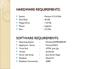 HARDWARE REQUIREMENTSHARDWARE REQUIREMENTS::
 System : Pentium IV 2.4 GHz.
 Hard Disk : 40 GB.
 Floppy Drive : 1.44 Mb.
 Mouse : Logitech.
 Ram : 512 Mb.
SOFTWARE REQUIREMENTS:SOFTWARE REQUIREMENTS:
 Operating System : Windows95/98/2000/XP
 Application Server : Tomcat5.0/6.X
 Front End : HTML, Java, Jsp
 Scripts : JavaScript.
 Server side Script : Java Server Pages.
 Database : Mysql 5.0
 Database Connectivity : JDBC.
 