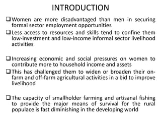 INTRODUCTION
Women are more disadvantaged than men in securing
formal sector employment opportunities
Less access to resources and skills tend to confine them
low-investment and low-income informal sector livelihood
activities
Increasing economic and social pressures on women to
contribute more to household income and assets
This has challenged them to widen or broaden their on-
farm and off-farm agricultural activities in a bid to improve
livelihood
The capacity of smallholder farming and artisanal fishing
to provide the major means of survival for the rural
populace is fast diminishing in the developing world
 