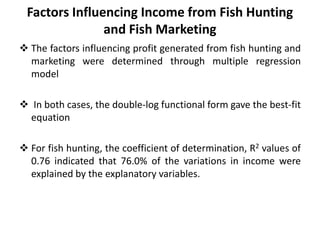Factors Influencing Income from Fish Hunting
and Fish Marketing
 The factors influencing profit generated from fish hunting and
marketing were determined through multiple regression
model
 In both cases, the double-log functional form gave the best-fit
equation
 For fish hunting, the coefficient of determination, R2 values of
0.76 indicated that 76.0% of the variations in income were
explained by the explanatory variables.
 