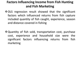 OLS regression result showed that the significant
factors which influenced returns from fish capture
included quantity of fish caught, experience, season
and distance covered in fishing
Quantity of fish sold, transportation cost, purchase
cost, experience and household size were the
significant factors influencing returns from fish
marketing
Factors Influencing Income from Fish Hunting
and Fish Marketing
 