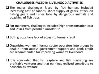 CHALLENGES FACED IN LIVELIHOOD ACTIVITIES
 The major challenges faced by fish hunters included
increasing cost of canoes, short supply of gears, attack on
fishing gears and fisher folks by dangerous animals and
poaching of fish traps
 For marketers, challenges included high transportation cost
and losses from perished unsold fish
 Both groups face lack of access to formal credit
 Organizing women informal sector operators into groups to
enable them access government support and bank credit
are recommended for improving women’s livelihood
 It is concluded that fish capture and fish marketing are
profitable ventures and that earnings realized contribute to
households’ welfare
 
