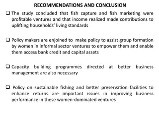  The study concluded that fish capture and fish marketing were
profitable ventures and that income realized made contributions to
uplifting households’ living standards
 Policy makers are enjoined to make policy to assist group formation
by women in informal sector ventures to empower them and enable
them access bank credit and capital assets
 Capacity building programmes directed at better business
management are also necessary
 Policy on sustainable fishing and better preservation facilities to
enhance returns are important issues in improving business
performance in these women-dominated ventures
RECOMMENDATIONS AND CONCLUSION
 
