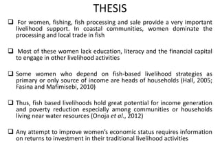 THESIS
 For women, fishing, fish processing and sale provide a very important
livelihood support. In coastal communities, women dominate the
processing and local trade in fish
 Most of these women lack education, literacy and the financial capital
to engage in other livelihood activities
 Some women who depend on fish-based livelihood strategies as
primary or only source of income are heads of households (Hall, 2005;
Fasina and Mafimisebi, 2010)
 Thus, fish based livelihoods hold great potential for income generation
and poverty reduction especially among communities or households
living near water resources (Onoja et al., 2012)
 Any attempt to improve women’s economic status requires information
on returns to investment in their traditional livelihood activities
 