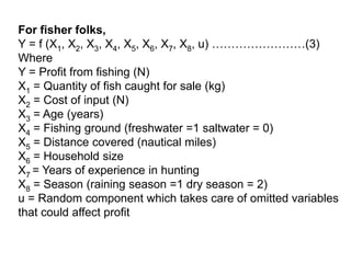 For fisher folks,
Y = f (X1, X2, X3, X4, X5, X6, X7, X8, u) ……………………(3)
Where
Y = Profit from fishing (N)
X1 = Quantity of fish caught for sale (kg)
X2 = Cost of input (N)
X3 = Age (years)
X4 = Fishing ground (freshwater =1 saltwater = 0)
X5 = Distance covered (nautical miles)
X6 = Household size
X7 = Years of experience in hunting
X8 = Season (raining season =1 dry season = 2)
u = Random component which takes care of omitted variables
that could affect profit
 