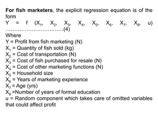 For fish marketers, the explicit regression equation is of the
form
Y = f (X1, X2, X3, X4, X5, X6, X7, X8, u)
……………………………(4)
Where
Y = Profit from fish marketing (N)
X1 = Quantity of fish sold (kg)
X2 = Cost of transportation (N)
X3 = Cost of fish purchased for resale (N)
X4 = Cost of other marketing functions (N)
X5 = Household size
X6 = Years of marketing experience
X7 = Age (yrs)
X8 =Number of years of formal education
u = Random component which takes care of omitted variables
that could affect profit
 